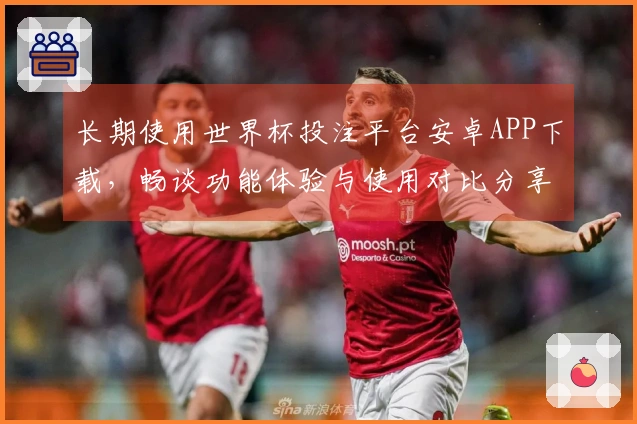 长期使用世界杯投注平台安卓APP下载，畅谈功能体验与使用对比分享