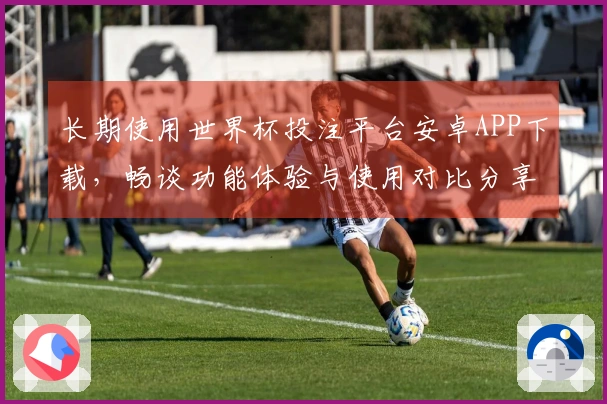 长期使用世界杯投注平台安卓APP下载，畅谈功能体验与使用对比分享