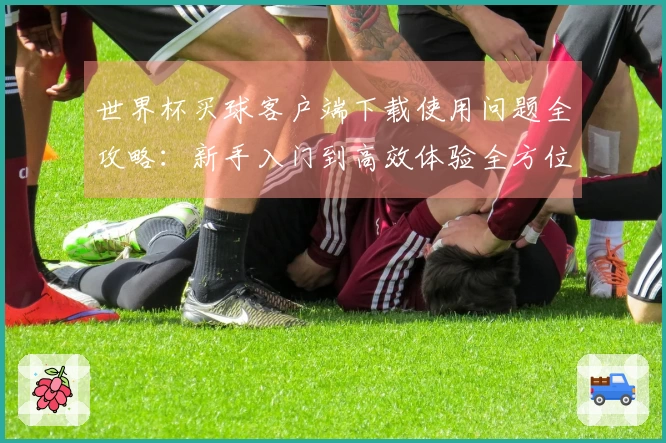 世界杯买球客户端下载使用问题全攻略：新手入门到高效体验全方位指南